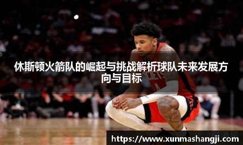 休斯顿火箭队的崛起与挑战解析球队未来发展方向与目标
